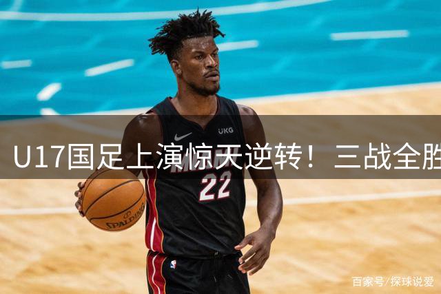 U17国足上演惊天逆转！三战全胜小组登顶 新星闪耀欧洲豪门